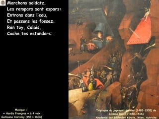 Marchons soldatz,
Les rempars sont espars:
Entrons dans l’eau,
Et passons les fossez.
Ren toy, Calais,
Cache tes estandars.
Musique :
« Hardis Françoys » à 4 voix
Guillaume Costeley (1531-1606)
Triptyque du jugement dernier (1485-1505) de
Jérôme Bosch (1450-1516)
Akademie der bildenden Künste, Wien, Autriche
 