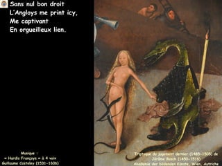 Sans nul bon droit
L’Angloys me print icy,
Me captivant
En orgueilleux lien.
Musique :
« Hardis Françoys » à 4 voix
Guillaume Costeley (1531-1606)
Triptyque du jugement dernier (1485-1505) de
Jérôme Bosch (1450-1516)
Akademie der bildenden Künste, Wien, Autriche
 