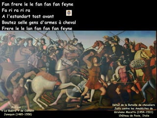 Fan frere le le fan fan fan feyne
Fa ri ra ri ra
A l'estandart tost avant
Boutez selle gens d'armes à cheval
Frere le le lan fan fan fan feyne
Détail de la Bataille de chevaliers
Juifs contre les Amalécites de
Girolamo Mocetto (1454-1531)
Château de Pavie, Italie
Musique :
Musique :
« La Guerre » de Clément
« La Guerre » de Clément
Janequin (1485-1558)
Janequin (1485-1558)
 