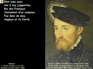 Bien venu soys,
Car à toy j’appartien,
Roi des Françoys
Justement m’as conquise,
Fuy donc de moy,
Angloys et ta fierté
Musique :
« Hardis Françoys » à 4 voix
Guillaume Costeley (1531-1606)
Portrait (1555) de François de Lorraine (1519-1563),
Duc de Guise, Lieutenant général qui reconquiert Calais
François Clouet (1520-1572), Musée du Louvre, Paris, France
 