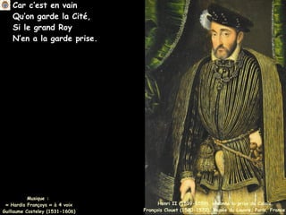 Car c’est en vain
Qu’on garde la Cité,
Si le grand Roy
N’en a la garde prise.
Musique :
« Hardis Françoys » à 4 voix
Guillaume Costeley (1531-1606)
Henri II (1519-1559), ordonne la prise de Calais
François Clouet (1520-1572), Musée du Louvre, Paris, France
 