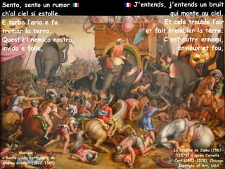 J'entends, j'entends un bruit
qui monte au ciel.
Et cela trouble l’air
et fait trembler la terre.
C'est notre ennemi,
envieux et fou,
Musique :
« Sento – Alla battaglia » de
Andrea Gabrieli (1532-1585)
Sento, sento un rumor
ch’al ciel si estolle.
E turba l’aria e fa
tremar la terra.
Quest’è’l nemico nostro,
invido e folle,
La bataille de Zama (1567-
1578) d'après Cornelis
Cort (1533-1578), Chicago
Institute of Art, USA
 