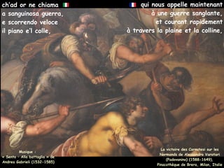 qui nous appelle maintenant
à une guerre sanglante,
et courant rapidement
à travers la plaine et la colline,
Musique :
« Sento – Alla battaglia » de
Andrea Gabrieli (1532-1585)
ch’ad or ne chiama
a sanguinosa guerra,
e scorrendo veloce
il piano e’l colle,
La victoire des Carnutesi sur les
Normands de Alessandro Varotari
(Padovanino) (1588-1649),
Pinacothèque de Brera, Milan, Italie
 