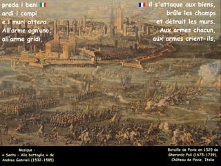 il s'attaque aux biens,
brûle les champs
et détruit les murs.
Aux armes chacun,
aux armes crient-ils,
Musique :
« Sento – Alla battaglia » de
Andrea Gabrieli (1532-1585)
preda i beni
ardi i campi
e i muri attera.
All’arme ogn’uno,
all’arme gridi,
Bataille de Pavie en 1525 de
Gherardo Poli (1675-1739),
Château de Pavie, Italie
 