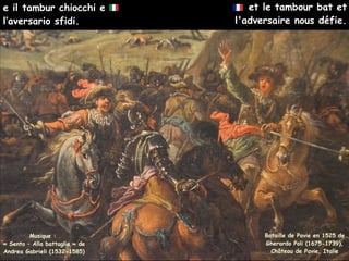 et le tambour bat et
l'adversaire nous défie.
Musique :
« Sento – Alla battaglia » de
Andrea Gabrieli (1532-1585)
e il tambur chiocchi e
l’aversario sfidi.
Bataille de Pavie en 1525 de
Gherardo Poli (1675-1739),
Château de Pavie, Italie
 