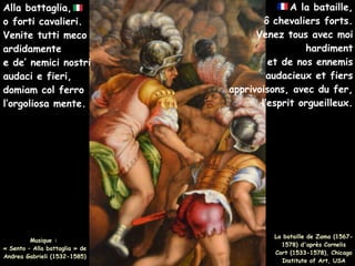 A la bataille,
ô chevaliers forts.
Venez tous avec moi
hardiment
et de nos ennemis
audacieux et fiers
apprivoisons, avec du fer,
l’esprit orgueilleux.
Musique :
« Sento – Alla battaglia » de
Andrea Gabrieli (1532-1585)
Alla battaglia,
o forti cavalieri.
Venite tutti meco
ardidamente
e de’ nemici nostri
audaci e fieri,
domiam col ferro
l’orgoliosa mente.
La bataille de Zama (1567-
1578) d'après Cornelis
Cort (1533-1578), Chicago
Institute of Art, USA
 