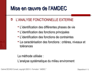 Cabinet DEVINCI Conseil, copyright 2005 © - Formation “ AMDEC ” Diapositive N° 13Diapositive N° 13
Mise en œuvre de l’AMDECMise en œuvre de l’AMDEC
 L’ANALYSE FONCTIONNELLE EXTERNE
 L’identification des différentes phases de vie
 L’identification des fonctions principales
 L’identification des fonctions de contraintes
 La caractérisation des fonctions : critères, niveaux et
tolérances
La méthode utilisée :
L’analyse systématique du milieu environnent
 