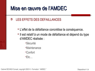 Cabinet DEVINCI Conseil, copyright 2005 © - Formation “ AMDEC ” Diapositive N° 26Diapositive N° 26
Mise en œuvre de l’AMDECMise en œuvre de l’AMDEC
 LES EFFETS DES DEFAILLANCES
 L’effet de la défaillance concrétise la conséquence.
 Il est relatif à un mode de défaillance et dépend du type
d’AMDEC réalisée :
Sécurité
Maintenance
Confort
Etc…
 