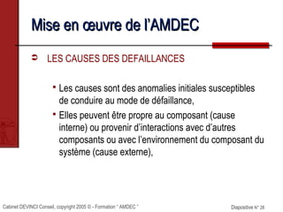 Cabinet DEVINCI Conseil, copyright 2005 © - Formation “ AMDEC ” Diapositive N° 28Diapositive N° 28
Mise en œuvre de l’AMDECMise en œuvre de l’AMDEC
 LES CAUSES DES DEFAILLANCES
 Les causes sont des anomalies initiales susceptibles
de conduire au mode de défaillance,
 Elles peuvent être propre au composant (cause
interne) ou provenir d’interactions avec d’autres
composants ou avec l’environnement du composant du
système (cause externe),
 