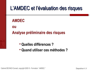 Cabinet DEVINCI Conseil, copyright 2005 © - Formation “ AMDEC ” Diapositive N° 37Diapositive N° 37
L’AMDEC et l’évaluation des risquesL’AMDEC et l’évaluation des risques
AMDEC
ou
Analyse préliminaire des risques
 Quelles différences ?
 Quand utiliser ces méthodes ?
 