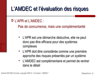 Cabinet DEVINCI Conseil, copyright 2005 © - Formation “ AMDEC ” Diapositive N° 42Diapositive N° 42
L’AMDEC et l’évaluation des risquesL’AMDEC et l’évaluation des risques
 L’APR et L’AMDEC :
Pas de concurrence, mais une complémentarité
 L’APR est une démarche déductive, elle ne peut
donc pas être efficace pour des systèmes
complexes
 L’APR doit être considérée comme une première
approche des risques présentés par un système
 L’AMDEC est complémentaire et permet de rentrer
dans le détail
 