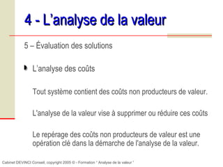 Cabinet DEVINCI Conseil, copyright 2005 © - Formation “ Analyse de la valeur ”
4 - L’analyse de la valeur4 - L’analyse de la valeur
5 – Évaluation des solutions
L’analyse des coûts
Tout système contient des coûts non producteurs de valeur.
L'analyse de la valeur vise à supprimer ou réduire ces coûts
Le repérage des coûts non producteurs de valeur est une
opération clé dans la démarche de l'analyse de la valeur.
 