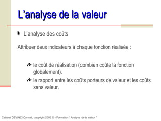 Cabinet DEVINCI Conseil, copyright 2005 © - Formation “ Analyse de la valeur ”
L’analyse de la valeurL’analyse de la valeur
L’analyse des coûts
Attribuer deux indicateurs à chaque fonction réalisée :
le coût de réalisation (combien coûte la fonction
globalement).
le rapport entre les coûts porteurs de valeur et les coûts
sans valeur.
 