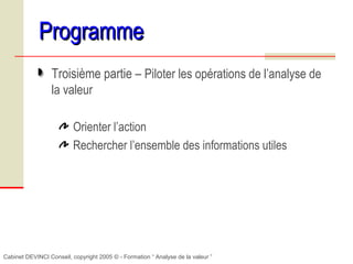 Cabinet DEVINCI Conseil, copyright 2005 © - Formation “ Analyse de la valeur ”
ProgrammeProgramme
Troisième partie – Piloter les opérations de l’analyse de
la valeur
Orienter l’action
Rechercher l’ensemble des informations utiles
 