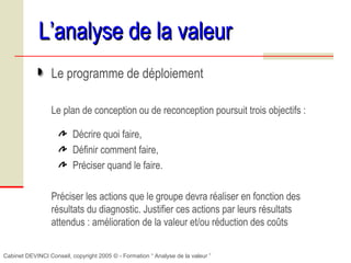 Cabinet DEVINCI Conseil, copyright 2005 © - Formation “ Analyse de la valeur ”
L’analyse de la valeurL’analyse de la valeur
Le programme de déploiement
Le plan de conception ou de reconception poursuit trois objectifs :
Décrire quoi faire,
Définir comment faire,
Préciser quand le faire.
Préciser les actions que le groupe devra réaliser en fonction des
résultats du diagnostic. Justifier ces actions par leurs résultats
attendus : amélioration de la valeur et/ou réduction des coûts
 