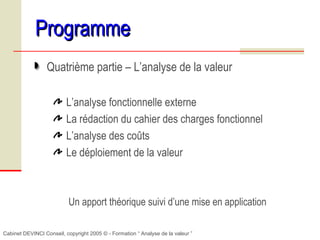 Cabinet DEVINCI Conseil, copyright 2005 © - Formation “ Analyse de la valeur ”
ProgrammeProgramme
Quatrième partie – L’analyse de la valeur
L’analyse fonctionnelle externe
La rédaction du cahier des charges fonctionnel
L’analyse des coûts
Le déploiement de la valeur
Un apport théorique suivi d’une mise en application
 