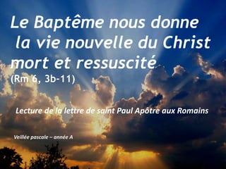 Veillée pascale – année A
Le Baptême nous donne
la vie nouvelle du Christ
mort et ressuscité
(Rm 6, 3b-11)
Lecture de la lettre de saint Paul Apôtre aux Romains
 
