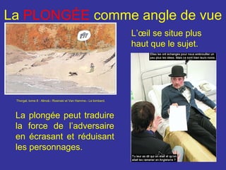 La PLONGÉE comme angle de vue
L’œil se situe plus
haut que le sujet.

Thorgal, tome 8 : Alinoë.- Rosinski et Van Hamme.- Le lombard.

La plongée peut traduire
la force de l’adversaire
en écrasant et réduisant
les personnages.

 
