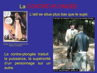 La CONTRE-PLONGÉE
L’œil se situe plus bas que le sujet.

Thorgal, tome 8 : Alinoë.- Rosinski et Van
Hamme.- Le lombard.

La contre-plongée traduit
la puissance, la supériorité
d’un personnage sur un
autre.

 