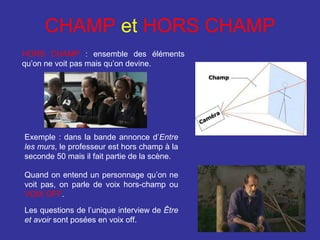 CHAMP et HORS CHAMP
HORS CHAMP : ensemble des éléments
qu’on ne voit pas mais qu’on devine.

Exemple : dans la bande annonce d’Entre
les murs, le professeur est hors champ à la
seconde 50 mais il fait partie de la scène.
Quand on entend un personnage qu’on ne
voit pas, on parle de voix hors-champ ou
VOIX OFF.
Les questions de l’unique interview de Être
et avoir sont posées en voix off.

 