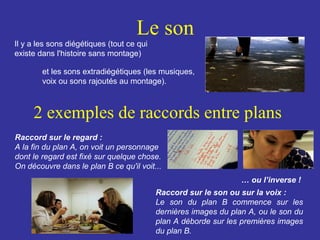 Le son
Il y a les sons diégétiques (tout ce qui
existe dans l'histoire sans montage)
et les sons extradiégétiques (les musiques,
voix ou sons rajoutés au montage).

2 exemples de raccords entre plans
Raccord sur le regard :
A la fin du plan A, on voit un personnage
dont le regard est fixé sur quelque chose.
On découvre dans le plan B ce qu'il voit...
… ou l’inverse !
Raccord sur le son ou sur la voix :
Le son du plan B commence sur les
dernières images du plan A, ou le son du
plan A déborde sur les premières images
du plan B.

 