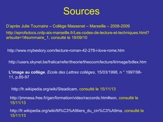 Sources
D’après Julie Tournaire – Collège Massenet – Marseille – 2008-2009
http://eprofsdocs.crdp-aix-marseille.fr/Les-codes-de-lecture-et-techniques.html?
artsuite=1#sommaire_1, consulté le 18/09/10
http://www.mybestory.com/lecture-roman-42-278-i-love-rome.htm
http://users.skynet.be/fralica/refer/theorie/theocom/lecture/lirimage/bdlex.htm
L'image au collège. Ecole des Lettres collèges, 15/03/1998, n ° 1997/9811, p.85-97
http://fr.wikipedia.org/wiki/Steadicam, consulté le 15/11/13
http://jmmesa.free.fr/gan/formation/video/raccords.htm#son, consulté le
15/11/13
http://fr.wikipedia.org/wiki/M%C3%A9tiers_du_cin%C3%A9ma, consulté le
15/11/13

 
