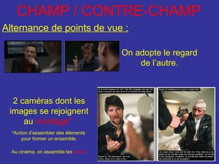 CHAMP / CONTRE-CHAMP
Alternance de points de vue :
On adopte le regard
de l’autre.

2 caméras dont les
images se rejoignent
au montage*
*Action d’assembler des éléments
pour former un ensemble.
Au cinéma, on assemble les plans.

 