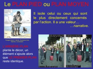 Le PLAN PIED ou PLAN MOYEN
Il isole celui ou ceux qui sont
le plus directement concernés
par l’action. Il a une valeur…
…narrative.

Thorgal, tome 8 : Alinoë.- Rosinski et Van
Hamme.- Le lombard.

L’ARRIÈRE-PLAN
plante le décor, un
élément s’ajoute alors
que LE PREMIER PLAN
reste identique.

 