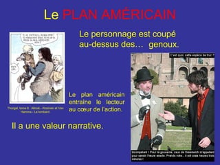 Le PLAN AMÉRICAIN
Le personnage est coupé
au-dessus des… genoux.

Thorgal, tome 8 : Alinoë.- Rosinski et Van
Hamme.- Le lombard.

Le plan américain
entraîne le lecteur
au cœur de l’action.

Il a une valeur narrative.

 