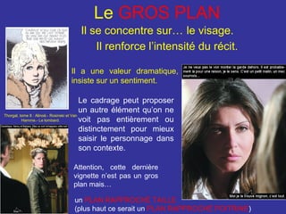 Le GROS PLAN
Il se concentre sur… le visage.
Il renforce l’intensité du récit.
Il a une valeur dramatique,
insiste sur un sentiment.
Le cadrage peut proposer
un autre élément qu’on ne
Thorgal, tome 8 : Alinoë.- Rosinski et Van
Hamme.- Le lombard.
voit pas entièrement ou
distinctement pour mieux
saisir le personnage dans
son contexte.
Attention, cette dernière
vignette n’est pas un gros
plan mais…
un PLAN RAPPROCHÉ TAILLE
(plus haut ce serait un PLAN RAPPROCHÉ POITRINE)

 