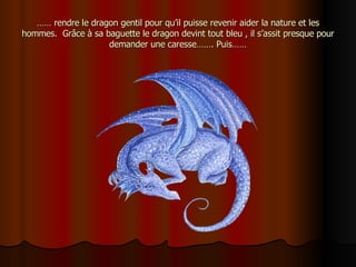 ……  rendre le dragon gentil pour qu’il puisse revenir aider la nature et les hommes.  Grâce à sa baguette le dragon devint tout bleu , il s’assit presque pour demander une caresse……. Puis…… 