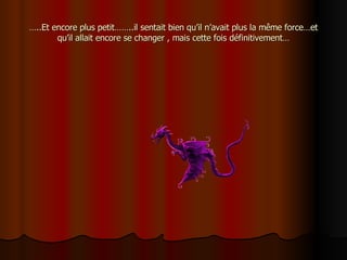 … ..Et encore plus petit……..il sentait bien qu’il n’avait plus la même force…et qu’il allait encore se changer , mais cette fois définitivement… 