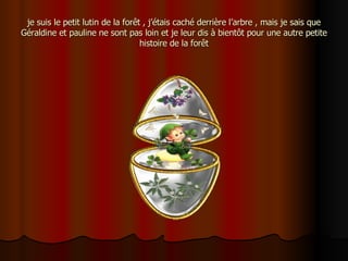 je suis le petit lutin de la forêt , j’étais caché derrière l’arbre , mais je sais que Géraldine et pauline ne sont pas loin et je leur dis à bientôt pour une autre petite histoire de la forêt 