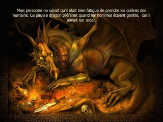 Mais personne ne savait qu’il était bien fatigué de prendre les colères des humains. Ce pauvre dragon préférait quand les hommes étaient gentils,  car il aimait les  aider. 