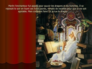 Merlin l’enchanteur fut appelé pour sauver les dragons et les hommes. Il se reposait le soir en lisant ses livres sacrés, remplis de recettes pour que la vie soit agréable. Mais comment faire? Si je tue le dragon ……… 