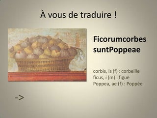 À vous de traduire !FicorumcorbessuntPoppeaecorbis, is (f) : corbeilleficus, i (m) : figuePoppea, ae (f) : Poppée-> Peinture de Pompéi (époque romaine)