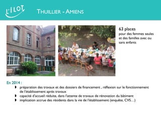 THUILLIER - AMIENS
63 places
pour des femmes seules
et des familles avec ou
sans enfants
En 2014 :
 préparation des travaux et des dossiers de financement , réflexion sur le fonctionnement
de l’établissement après travaux
 capacité d’accueil réduite, dans l’attente de travaux de rénovation du bâtiment
 implication accrue des résidents dans la vie de l’établissement (enquête, CVS…)
 