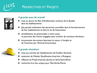 4 grands axes de travail
 mise en œuvre du Plan d’Amélioration continue de la Qualité
dans les établissements
 plus grande implication des personnes accueillies dans le fonctionnement
de leur établissement et dans la vie de l’association
 sensibilisation du grand public à notre cause
et poursuite des actions engagées pour toucher de nouveaux donateurs
 accentuation des actions favorisant le retour à l’emploi et
de l’Insertion par l’Activité Economique
4 grands chantiers
 mise aux normes de l’établissement de Thuillier (Amiens)
 extension de l’Atelier Qualification-Insertion à Perpignan
 inflexion du Projet Insertion Jeunes en Seine-Saint-Denis
 recherche d’un lieu unique pour l’ÎlotVal-de-Marne
PERSPECTIVES ET PROJETS
 