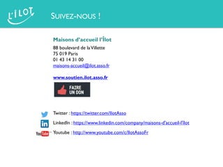 Maisons d’accueil l’Îlot
88 boulevard de laVillette
75 019 Paris
01 43 14 31 00
maisons-accueil@ilot.asso.fr
www.soutien.ilot.asso.fr
Twitter : https://twitter.com/IlotAsso
LinkedIn : https://www.linkedin.com/company/maisons-d'accueil-l'îlot
Youtube : http://www.youtube.com/c/IlotAssoFr
SUIVEZ-NOUS !
 