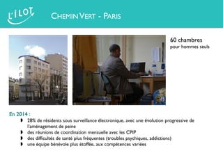 60 chambres
pour hommes seuls
En 2014 :
 28% de résidents sous surveillance électronique, avec une évolution progressive de
l’aménagement de peine
 des réunions de coordination mensuelle avec les CPIP
 des difficultés de santé plus fréquentes (troubles psychiques, addictions)
 une équipe bénévole plus étoffée, aux compétences variées
CHEMIN VERT - PARIS
 