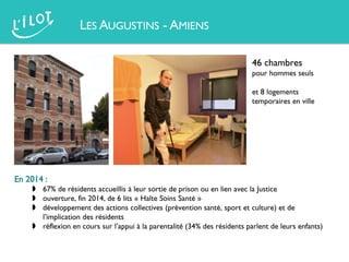 LES AUGUSTINS - AMIENS
46 chambres
pour hommes seuls
et 8 logements
temporaires en ville
En 2014 :
 67% de résidents accueillis à leur sortie de prison ou en lien avec la Justice
 ouverture, fin 2014, de 6 lits « Halte Soins Santé »
 développement des actions collectives (prévention santé, sport et culture) et de
l’implication des résidents
 réflexion en cours sur l’appui à la parentalité (34% des résidents parlent de leurs enfants)
 