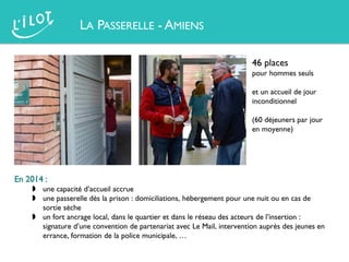 LA PASSERELLE - AMIENS
46 places
pour hommes seuls
et un accueil de jour
inconditionnel
(60 déjeuners par jour
en moyenne)
En 2014 :
 une capacité d’accueil accrue
 une passerelle dès la prison : domiciliations, hébergement pour une nuit ou en cas de
sortie sèche
 un fort ancrage local, dans le quartier et dans le réseau des acteurs de l’insertion :
signature d’une convention de partenariat avec Le Mail, intervention auprès des jeunes en
errance, formation de la police municipale, …
 