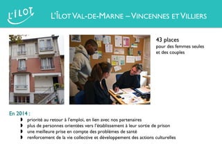 L’ÎLOT VAL-DE-MARNE –VINCENNES ET VILLIERS
43 places
pour des femmes seules
et des couples
En 2014 :
 priorité au retour à l’emploi, en lien avec nos partenaires
 plus de personnes orientées vers l’établissement à leur sortie de prison
 une meilleure prise en compte des problèmes de santé
 renforcement de la vie collective et développement des actions culturelles
 