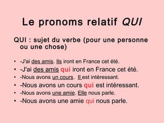 Le pronoms relatif QUI
QUI : sujet du verbe (pour une personne
ou une chose)
• -J'ai des amis. Ils iront en France cet été...