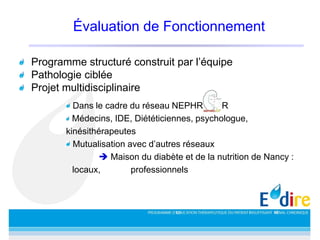 Évaluation de Fonctionnement
Programme structuré construit par l’équipe
Pathologie ciblée
Projet multidisciplinaire
Dans le cadre du réseau NEPHROLOR
Médecins, IDE, Diététiciennes, psychologue,
kinésithérapeutes
Mutualisation avec d’autres réseaux
 Maison du diabète et de la nutrition de Nancy :
locaux, professionnels
 