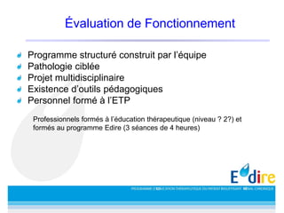 Évaluation de Fonctionnement
Programme structuré construit par l’équipe
Pathologie ciblée
Projet multidisciplinaire
Existence d’outils pédagogiques
Personnel formé à l’ETP
Professionnels formés à l’éducation thérapeutique (niveau ? 2?) et
formés au programme Edire (3 séances de 4 heures)
 