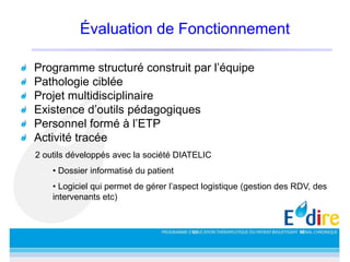 Évaluation de Fonctionnement
Programme structuré construit par l’équipe
Pathologie ciblée
Projet multidisciplinaire
Existence d’outils pédagogiques
Personnel formé à l’ETP
Activité tracée
2 outils développés avec la société DIATELIC
• Dossier informatisé du patient
• Logiciel qui permet de gérer l’aspect logistique (gestion des RDV, des
intervenants etc)
 