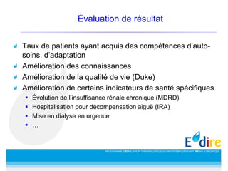 Évaluation de résultat
Taux de patients ayant acquis des compétences d’auto-
soins, d’adaptation
Amélioration des connaissances
Amélioration de la qualité de vie (Duke)
Amélioration de certains indicateurs de santé spécifiques
 Évolution de l’insuffisance rénale chronique (MDRD)
 Hospitalisation pour décompensation aiguë (IRA)
 Mise en dialyse en urgence
 …
 
