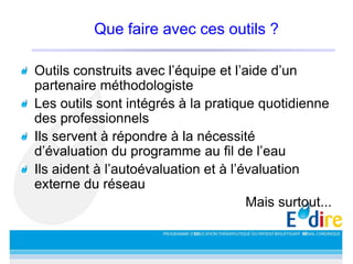 Que faire avec ces outils ?
Outils construits avec l’équipe et l’aide d’un
partenaire méthodologiste
Les outils sont intégrés à la pratique quotidienne
des professionnels
Ils servent à répondre à la nécessité
d’évaluation du programme au fil de l’eau
Ils aident à l’autoévaluation et à l’évaluation
externe du réseau
Mais surtout...
 