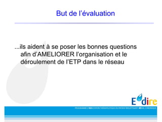 But de l’évaluation
...ils aident à se poser les bonnes questions
afin d’AMELIORER l’organisation et le
déroulement de l’ETP dans le réseau
 